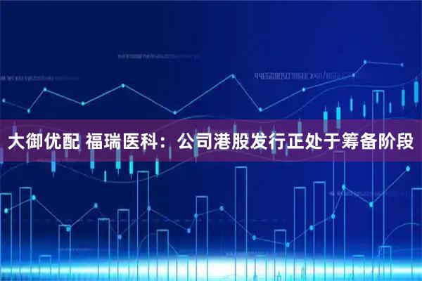 大御优配 福瑞医科：公司港股发行正处于筹备阶段