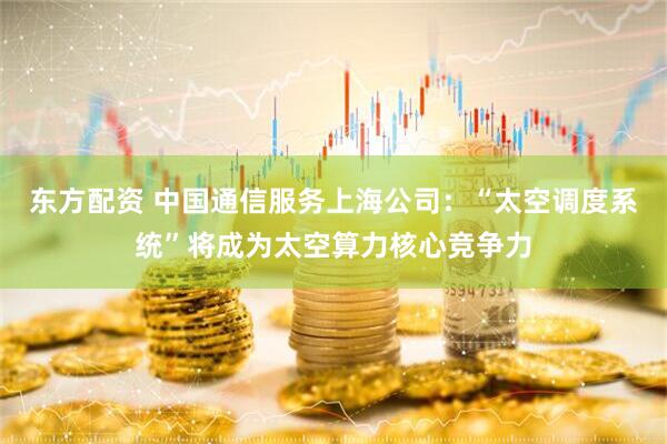 东方配资 中国通信服务上海公司：“太空调度系统”将成为太空算力核心竞争力