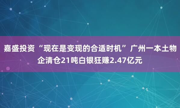 嘉盛投资 “现在是变现的合适时机” 广州一本土物企清仓21吨白银狂赚2.47亿元