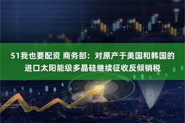 51我也要配资 商务部：对原产于美国和韩国的进口太阳能级多晶硅继续征收反倾销税