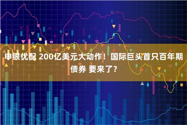 申银优配 200亿美元大动作！国际巨头首只百年期债券 要来了？