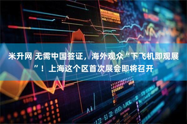米升网 无需中国签证，海外观众“下飞机即观展”！上海这个区首次展会即将召开