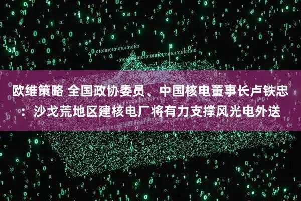 欧维策略 全国政协委员、中国核电董事长卢铁忠：沙戈荒地区建核电厂将有力支撑风光电外送