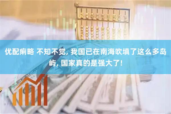 优配痢略 不知不觉, 我国已在南海吹填了这么多岛屿, 国家真的是强大了!