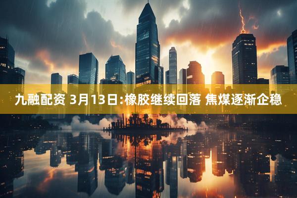 九融配资 3月13日:橡胶继续回落 焦煤逐渐企稳