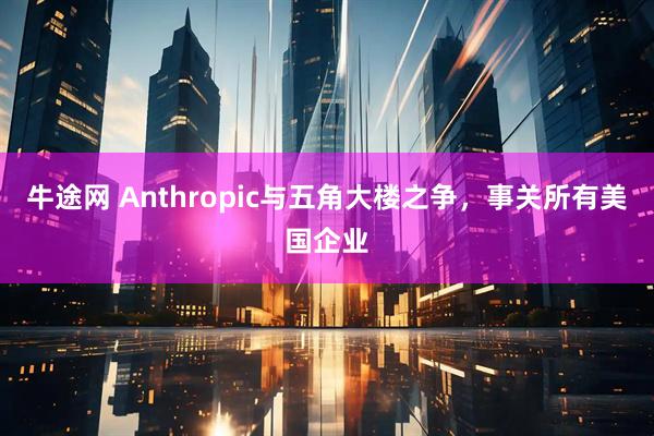 牛途网 Anthropic与五角大楼之争，事关所有美国企业