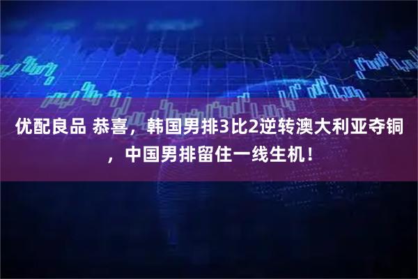 优配良品 恭喜，韩国男排3比2逆转澳大利亚夺铜，中国男排留住一线生机！