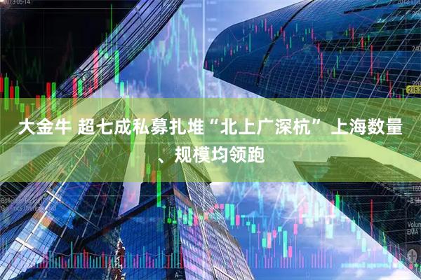 大金牛 超七成私募扎堆“北上广深杭” 上海数量、规模均领跑