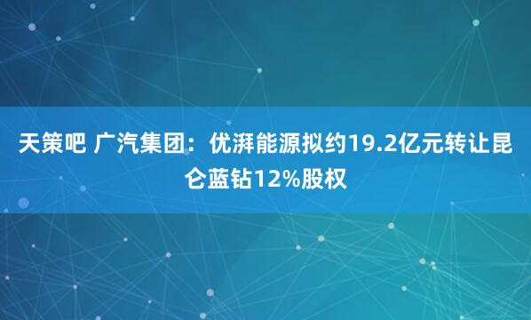 天策吧 广汽集团：优湃能源拟约19.2亿元转让昆仑蓝钻12%股权