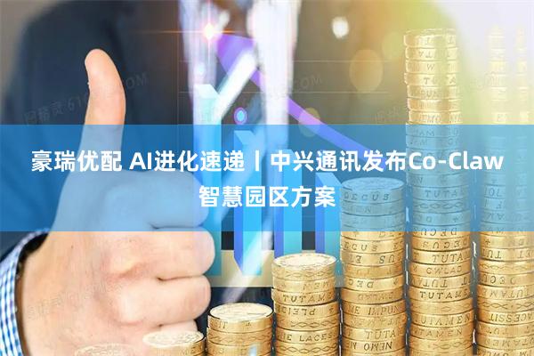 豪瑞优配 AI进化速递丨中兴通讯发布Co-Claw智慧园区方案