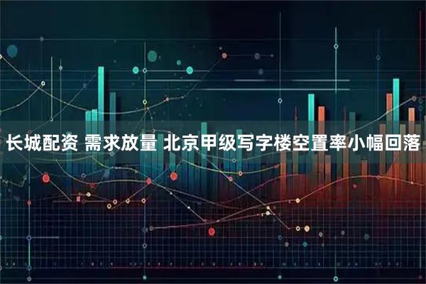 长城配资 需求放量 北京甲级写字楼空置率小幅回落