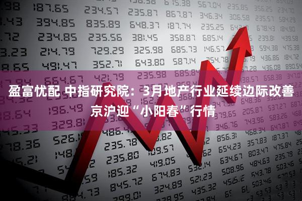 盈富忧配 中指研究院：3月地产行业延续边际改善 京沪迎“小阳春”行情