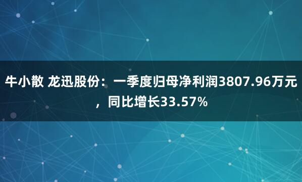 牛小散 龙迅股份：一季度归母净利润3807.96万元，同比增长33.57%
