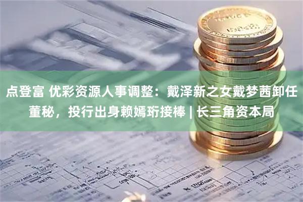 点登富 优彩资源人事调整：戴泽新之女戴梦茜卸任董秘，投行出身赖嫣珩接棒 | 长三角资本局