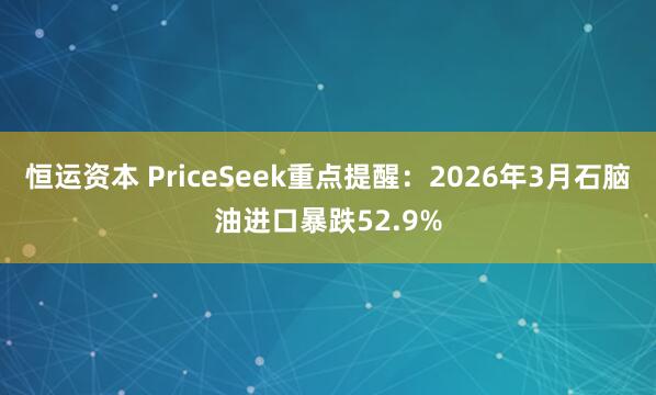 恒运资本 PriceSeek重点提醒：2026年3月石脑油进口暴跌52.9%