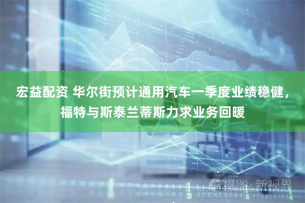宏益配资 华尔街预计通用汽车一季度业绩稳健，福特与斯泰兰蒂斯力求业务回暖