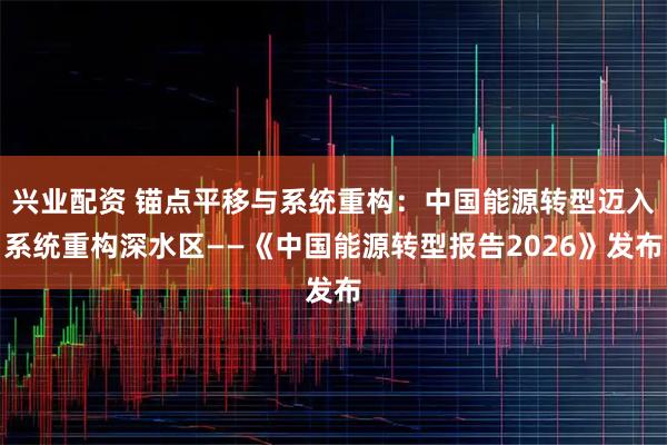 兴业配资 锚点平移与系统重构：中国能源转型迈入系统重构深水区——《中国能源转型报告2026》发布
