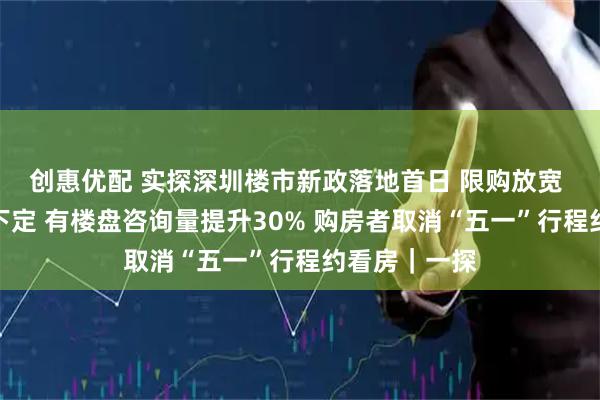 创惠优配 实探深圳楼市新政落地首日 限购放宽 外地客现场下定 有楼盘咨询量提升30% 购房者取消“五一”行程约看房｜一探