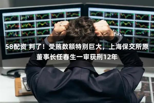 58配资 判了！受贿数额特别巨大，上海保交所原董事长任春生一审获刑12年