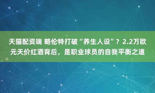 天猫配资端 略伦特打破“养生人设”？2.2万欧元天价红酒背后，是职业球员的自我平衡之道