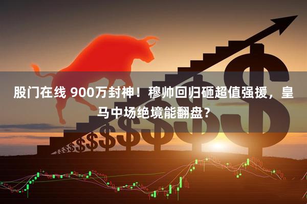 股门在线 900万封神！穆帅回归砸超值强援，皇马中场绝境能翻盘？