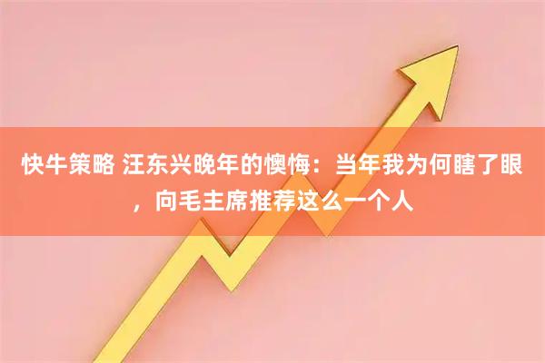 快牛策略 汪东兴晚年的懊悔：当年我为何瞎了眼，向毛主席推荐这么一个人