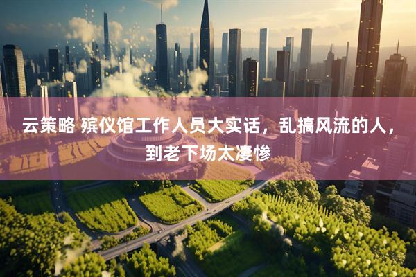云策略 殡仪馆工作人员大实话，乱搞风流的人，到老下场太凄惨