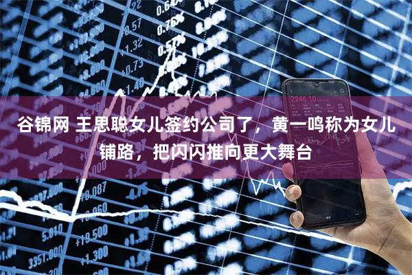 谷锦网 王思聪女儿签约公司了，黄一鸣称为女儿铺路，把闪闪推向更大舞台
