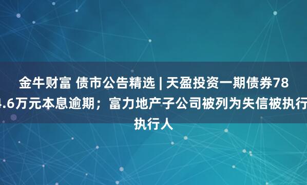 金牛财富 债市公告精选 | 天盈投资一期债券7804.6万元本息逾期；富力地产子公司被列为失信被执行人