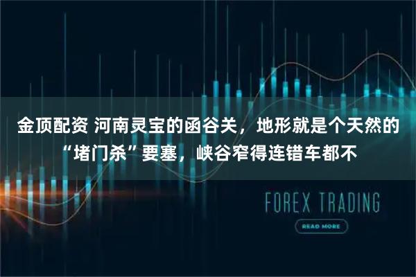 金顶配资 河南灵宝的函谷关，地形就是个天然的“堵门杀”要塞，峡谷窄得连错车都不