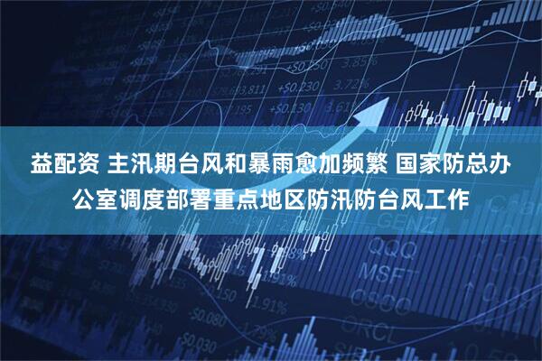 益配资 主汛期台风和暴雨愈加频繁 国家防总办公室调度部署重点地区防汛防台风工作