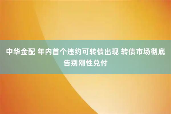 中华金配 年内首个违约可转债出现 转债市场彻底告别刚性兑付