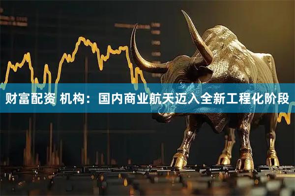 财富配资 机构：国内商业航天迈入全新工程化阶段