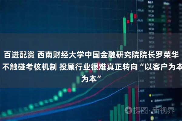 百进配资 西南财经大学中国金融研究院院长罗荣华：不触碰考核机制 投顾行业很难真正转向“以客户为本”