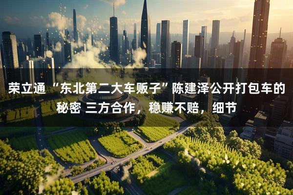 荣立通 “东北第二大车贩子”陈建泽公开打包车的秘密 三方合作，稳赚不赔，细节