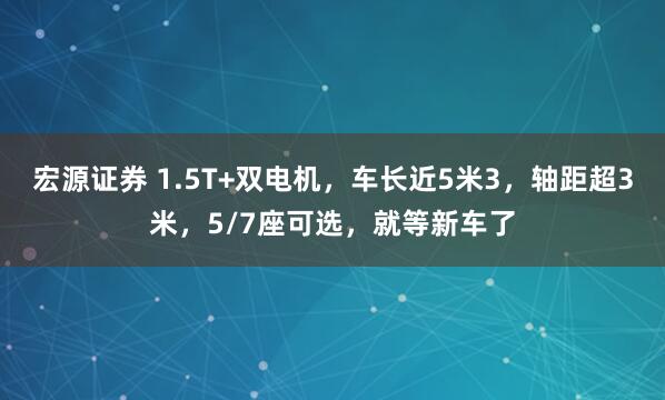 宏源证券 1.5T+双电机，车长近5米3，轴距超3米，5/7座可选，就等新车了