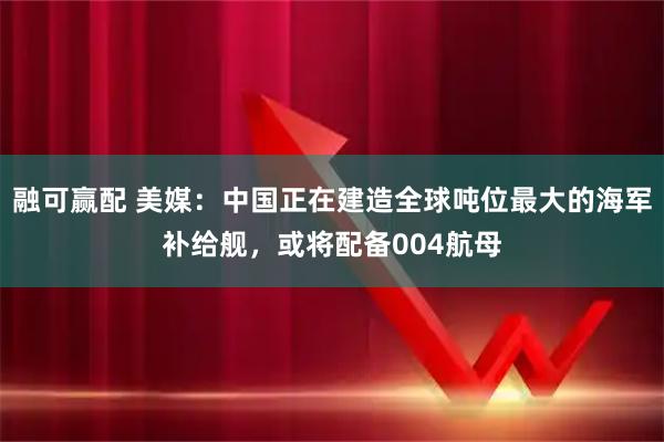 融可赢配 美媒：中国正在建造全球吨位最大的海军补给舰，或将配备004航母