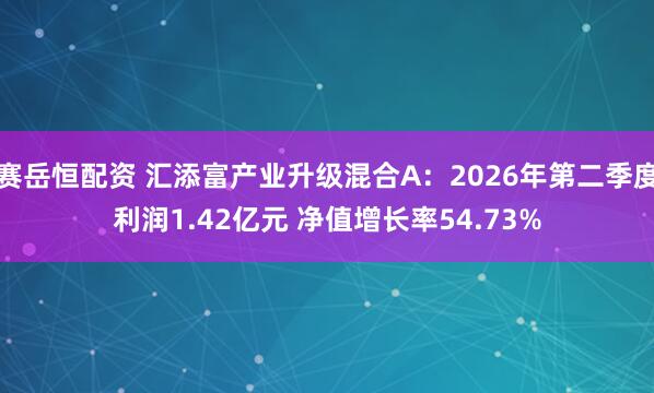 赛岳恒配资 汇添富产业升级混合A：2026年第二季度利润1.42亿元 净值增长率54.73%