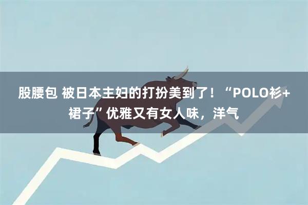 股腰包 被日本主妇的打扮美到了！“POLO衫+裙子”优雅又有女人味，洋气