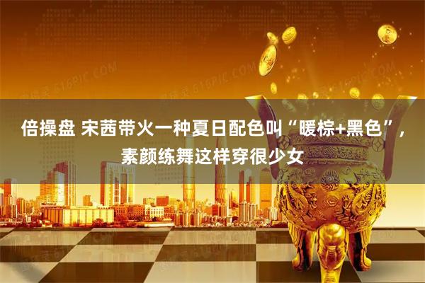 倍操盘 宋茜带火一种夏日配色叫“暖棕+黑色”，素颜练舞这样穿很少女