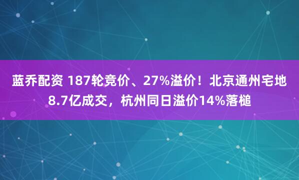 蓝乔配资 187轮竞价、27%溢价！北京通州宅地8.7亿成交，杭州同日溢价14%落槌